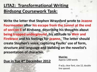LITA2: Transformational Writing
Birdsong Coursework Task:
Write the letter that Stephen Wraysford wrote to Jeanne
Fourmentier after his escape from the tunnel at the end
of section 6 of Birdsong, describing his thoughts about
being trapped underground, his attitude to Weir and
Firebrace and his feelings for Jeanne. The letter should
create Stephen’s voice, capturing Faulks’ use of form,
structure and language and building on the novelist’s
presentation of character.
                                  Must be:
                                  Approx 1200 words
Due in Tue 4th December 2012
                                  If w/p, clear font, size 12, double
                                  line spaced.
 