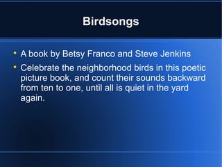 Birdsongs


    A book by Betsy Franco and Steve Jenkins

    Celebrate the neighborhood birds in this poetic
    picture book, and count their sounds backward
    from ten to one, until all is quiet in the yard
    again.
 