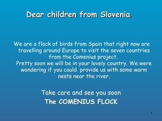 Dear children from Slovenia,


We are a flock of birds from Spain that right now are
 travelling around Europe to visit the seven countries
              from the Comenius project.
Pretty soon we will be in your lovely country. We were
  wondering if you could provide us with some warm
                 nests near the river.


          Take care and see you soon
           The COMENIUS FLOCK
                                                     1
 