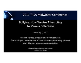          2011 TASA Midwinter Conference 




                                 2011 TASA Midwinter Conference 

        Bullying: How We Are A1emp4ng  
               to Make a Diﬀerence 
                                                      February 1, 2011 

        Dr. Rick Kempe, Director of Student Services 
Donna Layer , Coordinator of Guidance and Counseling Services 
           Mark Thomas, Communica4ons Oﬃcer 

                                               Birdville Independent School District 
                                                          Haltom City, Texas 
 