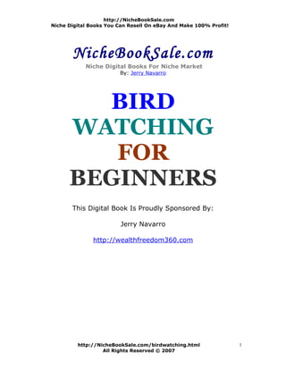 http://NicheBookSale.com
Niche Digital Books You Can Resell On eBay And Make 100% Profit!




       NicheBookSale.com
            Niche Digital Books For Niche Market
                        By: Jerry Navarro




        BIRD
      WATCHING
         FOR
      BEGINNERS
       This Digital Book Is Proudly Sponsored By:

                         Jerry Navarro

               http://wealthfreedom360.com




         http://NicheBookSale.com/birdwatching.html                1
                  All Rights Reserved © 2007
 