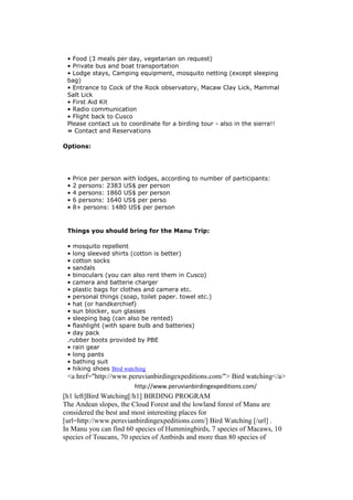 • Food (3 meals per day, vegetarian on request)
 • Private bus and boat transportation
 • Lodge stays, Camping equipment, mosquito netting (except sleeping
 bag)
 • Entrance to Cock of the Rock observatory, Macaw Clay Lick, Mammal
 Salt Lick
 • First Aid Kit
 • Radio communication
 • Flight back to Cusco
 Please contact us to coordinate for a birding tour - also in the sierra!!
 » Contact and Reservations

Options:




 •   Price per person with lodges, according to number of participants:
 •   2 persons: 2383 US$ per person
 •   4 persons: 1860 US$ per person
 •   6 persons: 1640 US$ per perso
 •   8+ persons: 1480 US$ per person


 Things you should bring for the Manu Trip:

 • mosquito repellent
 • long sleeved shirts (cotton is better)
 • cotton socks
 • sandals
 • binoculars (you can also rent them in Cusco)
 • camera and batterie charger
 • plastic bags for clothes and camera etc.
 • personal things (soap, toilet paper. towel etc.)
 • hat (or handkerchief)
 • sun blocker, sun glasses
 • sleeping bag (can also be rented)
 • flashlight (with spare bulb and batteries)
 • day pack
 .rubber boots provided by PBE
 • rain gear
 • long pants
 • bathing suit
 • hiking shoes Bird watching
 <a href="http://www.peruvianbirdingexpeditions.com/"> Bird watching</a>
                         http://www.peruvianbirdingexpeditions.com/
[h1 left]Bird Watching[/h1] BIRDING PROGRAM
The Andean slopes, the Cloud Forest and the lowland forest of Manu are
considered the best and most interesting places for
[url=http://www.peruvianbirdingexpeditions.com/] Bird Watching [/url] .
In Manu you can find 60 species of Hummingbirds, 7 species of Macaws, 10
species of Toucans, 70 species of Antbirds and more than 80 species of
 