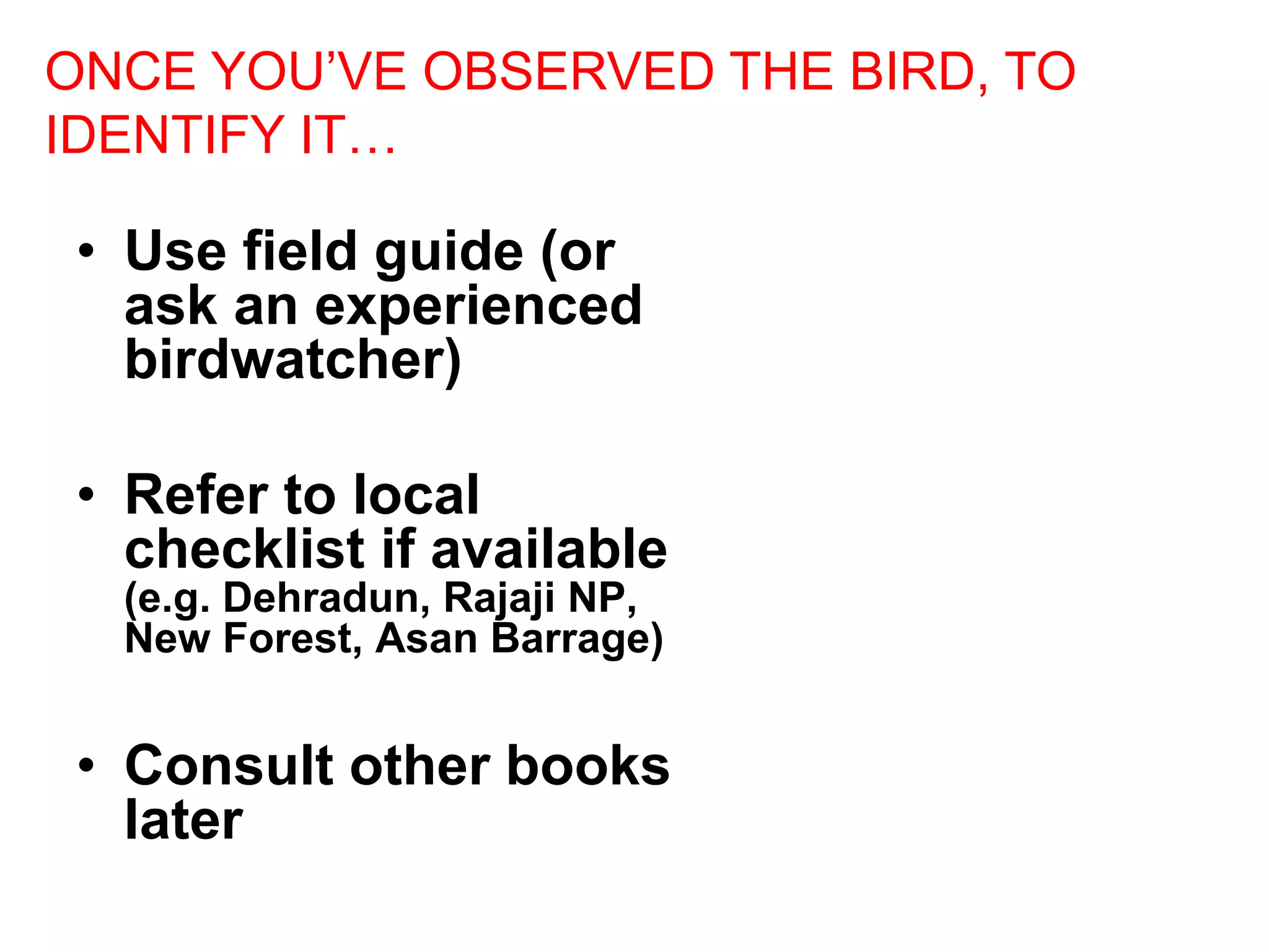 • Use field guide (or
ask an experienced
birdwatcher)
• Refer to local
checklist if available
(e.g. Dehradun, Rajaji NP,
New Forest, Asan Barrage)
• Consult other books
later
ONCE YOU’VE OBSERVED THE BIRD, TO
IDENTIFY IT…
 