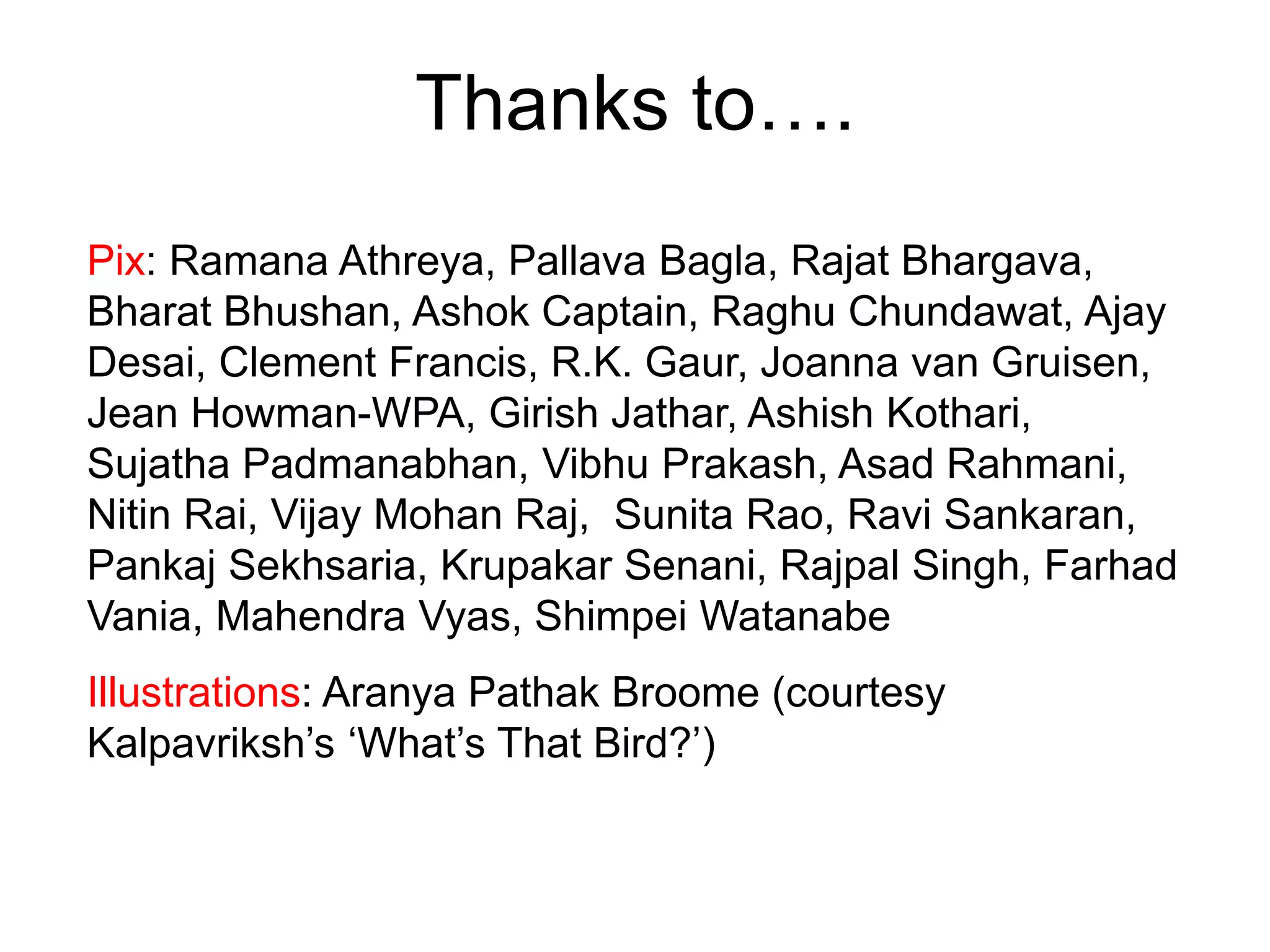 Thanks to….
Pix: Ramana Athreya, Pallava Bagla, Rajat Bhargava,
Bharat Bhushan, Ashok Captain, Raghu Chundawat, Ajay
Desai, Clement Francis, R.K. Gaur, Joanna van Gruisen,
Jean Howman-WPA, Girish Jathar, Ashish Kothari,
Sujatha Padmanabhan, Vibhu Prakash, Asad Rahmani,
Nitin Rai, Vijay Mohan Raj, Sunita Rao, Ravi Sankaran,
Pankaj Sekhsaria, Krupakar Senani, Rajpal Singh, Farhad
Vania, Mahendra Vyas, Shimpei Watanabe
Illustrations: Aranya Pathak Broome (courtesy
Kalpavriksh’s ‘What’s That Bird?’)
 