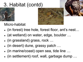 3. Habitat (contd)
Micro-habitat
 (in forest) tree hole, forest floor, ant’s nest…
 (at wetland) on water, edge, boulder …
 (in grassland) grass, rock …
 (in desert) dune, grassy patch …
 (in marine/coast) open sea, tide line …
 (in settlement) roof, wall, garbage dump …
 