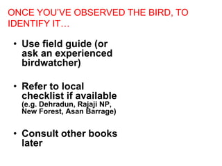 • Use field guide (or
ask an experienced
birdwatcher)
• Refer to local
checklist if available
(e.g. Dehradun, Rajaji NP,
New Forest, Asan Barrage)
• Consult other books
later
ONCE YOU’VE OBSERVED THE BIRD, TO
IDENTIFY IT…
 