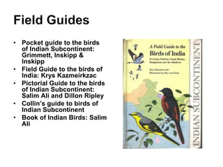 • Pocket guide to the birds
of Indian Subcontinent:
Grimmett, Inskipp &
Inskipp
• Field Guide to the birds of
India: Krys Kazmeirkzac
• Pictorial Guide to the birds
of Indian Subcontinent:
Salim Ali and Dillon Ripley
• Collin’s guide to birds of
Indian Subcontinent
• Book of Indian Birds: Salim
Ali
 