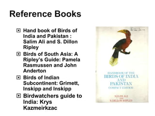  Hand book of Birds of
India and Pakistan :
Salim Ali and S. Dillon
Ripley
 Birds of South Asia: A
Ripley’s Guide: Pamela
Rasmussen and John
Anderton
 Birds of Indian
Subcontinent: Grimett,
Inskipp and Inskipp
 Birdwatchers guide to
India: Krys
Kazmeirkzac
 