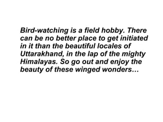 Bird-watching is a field hobby. There
can be no better place to get initiated
in it than the beautiful locales of
Uttarakhand, in the lap of the mighty
Himalayas. So go out and enjoy the
beauty of these winged wonders…
 