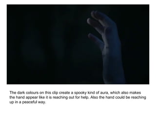 The dark colours on this clip create a spooky kind of aura, which also makes the hand appear like it is reaching out for help. Also the hand could be reaching up in a peaceful way.  