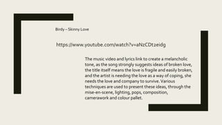 https://www.youtube.com/watch?v=aNzCDt2eidg
Birdy – Skinny Love
The music video and lyrics link to create a melancholic
tone, as the song strongly suggests ideas of broken love,
the title itself means the love is fragile and easily broken,
and the artist is needing the love as a way of coping, she
needs the love and company to survive.Various
techniques are used to present these ideas, through the
mise-en-scene, lighting, pops, composition,
camerawork and colour pallet.
 