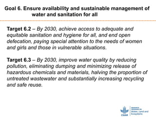 Target 6.2 – By 2030, achieve access to adequate and
equitable sanitation and hygiene for all, and end open
defecation, paying special attention to the needs of women
and girls and those in vulnerable situations.
Target 6.3 – By 2030, improve water quality by reducing
pollution, eliminating dumping and minimizing release of
hazardous chemicals and materials, halving the proportion of
untreated wastewater and substantially increasing recycling
and safe reuse.
Goal 6. Ensure availability and sustainable management of
water and sanitation for all
 