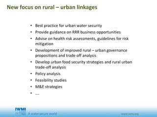 • Best practice for urban water security
• Provide guidance on RRR business opportunities
• Advise on health risk assessments, guidelines for risk
mitigation
• Development of improved rural – urban governance
propositions and trade off analysis
• Develop urban food security strategies and rural urban
trade-off analysis
• Policy analysis
• Feasibility studies
• M&E strategies
• ….
New focus on rural – urban linkages
 