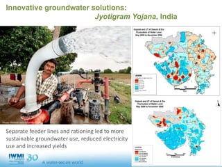 Innovative groundwater solutions:
Jyotigram Yojana, India
Separate feeder lines and rationing led to more
sustainable groundwater use, reduced electricity
use and increased yields
Photo: Hamish John Appleby/IWMI
 