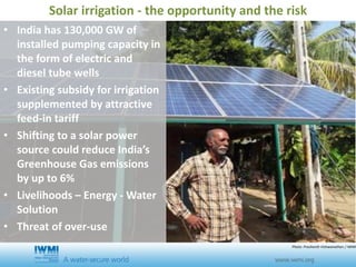 • India has 130,000 GW of
installed pumping capacity in
the form of electric and
diesel tube wells
• Existing subsidy for irrigation
supplemented by attractive
feed-in tariff
• Shifting to a solar power
source could reduce India’s
Greenhouse Gas emissions
by up to 6%
• Livelihoods – Energy - Water
Solution
• Threat of over-use
Solar irrigation - the opportunity and the risk
Photo: Prashanth Vishwanathan / IWMI
 