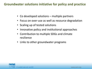 • Co developed solutions – multiple partners
• Focus on over-use as well as resource degradation
• Scaling up of tested solutions
• Innovative policy and institutional approaches
• Contribution to multiple SDGs and climate
resilience
• Links to other groundwater programs
Groundwater solutions initiative for policy and practice
 