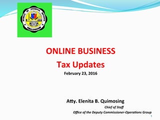  
	
  
ONLINE	
  BUSINESS	
  
Tax	
  Updates	
  
February	
  23,	
  2016	
  
	
  
	
  
	
  
	
   	
  	
  	
   	
  A>y.	
  Elenita	
  B.	
  Quimosing	
  
	
  	
  	
  	
  	
  	
  	
  	
  	
  	
  	
  	
  	
  	
  	
  	
  	
  	
  	
  	
  	
  	
  	
  	
  	
  	
  	
  	
  	
  	
  	
  	
  	
  	
  	
  	
  	
  	
  	
  	
  	
  	
  	
  	
  	
  	
  	
  	
  	
  	
  	
  	
  	
  	
  	
  	
  	
  	
  	
  	
  	
  	
  	
  	
  	
  	
  	
  	
  	
  	
  	
  	
  	
  	
  	
  	
  	
  	
  	
  	
  	
  	
  	
  Chief	
  of	
  Staﬀ	
  
	
   	
   	
   	
   	
  	
  	
  	
  	
  	
  	
  	
  	
  	
  	
  	
  	
  	
  	
  	
  	
  	
  	
  	
  Oﬃce	
  of	
  the	
  Deputy	
  Commissioner-­‐Opera8ons	
  Group	
  
1
 