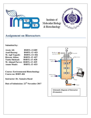 Assignment on Bioreactors
Submitted by:
Awais Ali: BSBTL-13-005
Asad Razzaq: BSBTL-13 -021
M. Aqil Yaqoob: BSBTL-13- 026
Rizwan Abbas: BSBTL-13 -027
Tooba Shehzad: BSBTL-13 -028
M. Ahmad Parvez: BSBTL-13 -029
Anum Munir: BSBTL-13 -033
Course: Environmental Biotechnology
Course no: BSBT-404
Instructor: Dr. Sumaira Rasul
Date of Submission: 22th
November 2017
Schematic diagram of bioreactor
(Fermenter)
 