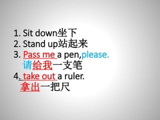 1. Sit down坐下
2. Stand up站起来
3. Pass me a pen,please.
请给我一支笔
4. take out a ruler.
拿出一把尺
 