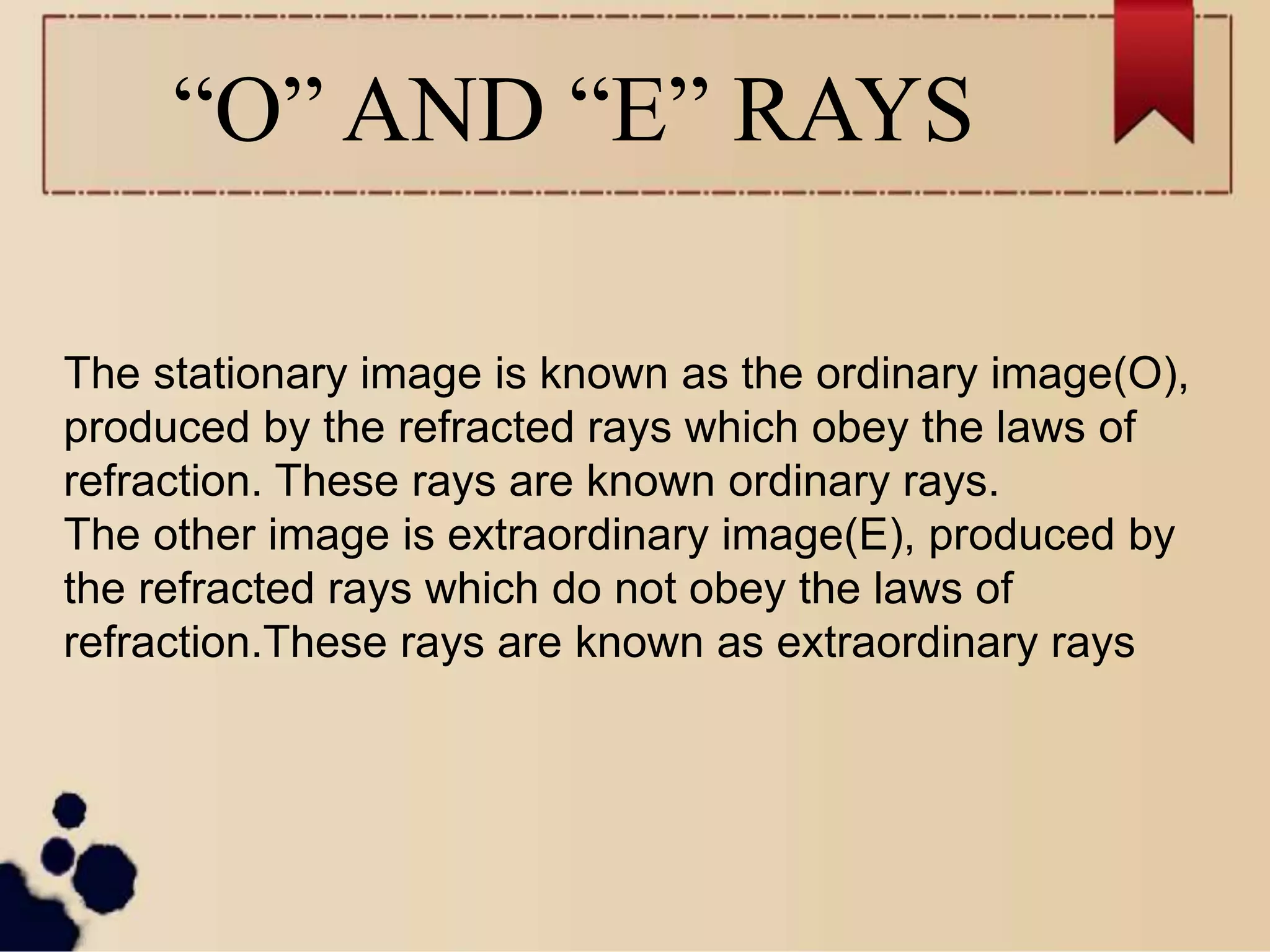 “O” AND “E” RAYS
The stationary image is known as the ordinary image(O),
produced by the refracted rays which obey the laws of
refraction. These rays are known ordinary rays.
The other image is extraordinary image(E), produced by
the refracted rays which do not obey the laws of
refraction.These rays are known as extraordinary rays
 