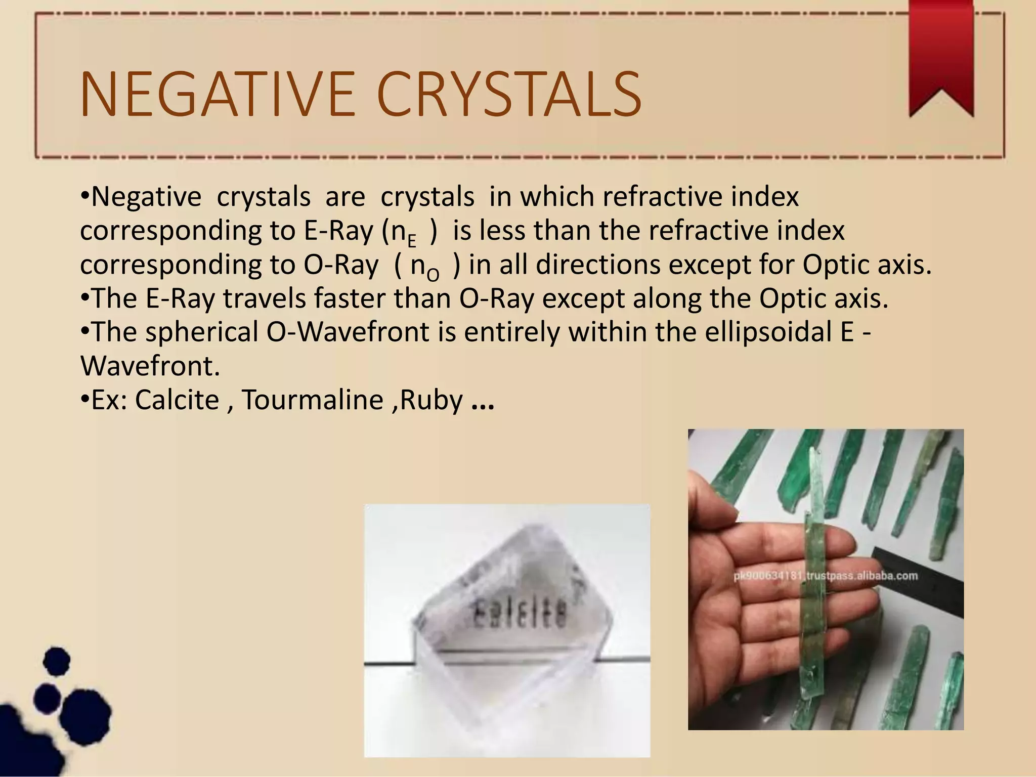NEGATIVE CRYSTALS
•Negative crystals are crystals in which refractive index
corresponding to E-Ray (nE ) is less than the refractive index
corresponding to O-Ray ( nO ) in all directions except for Optic axis.
•The E-Ray travels faster than O-Ray except along the Optic axis.
•The spherical O-Wavefront is entirely within the ellipsoidal E -
Wavefront.
•Ex: Calcite , Tourmaline ,Ruby ...
 