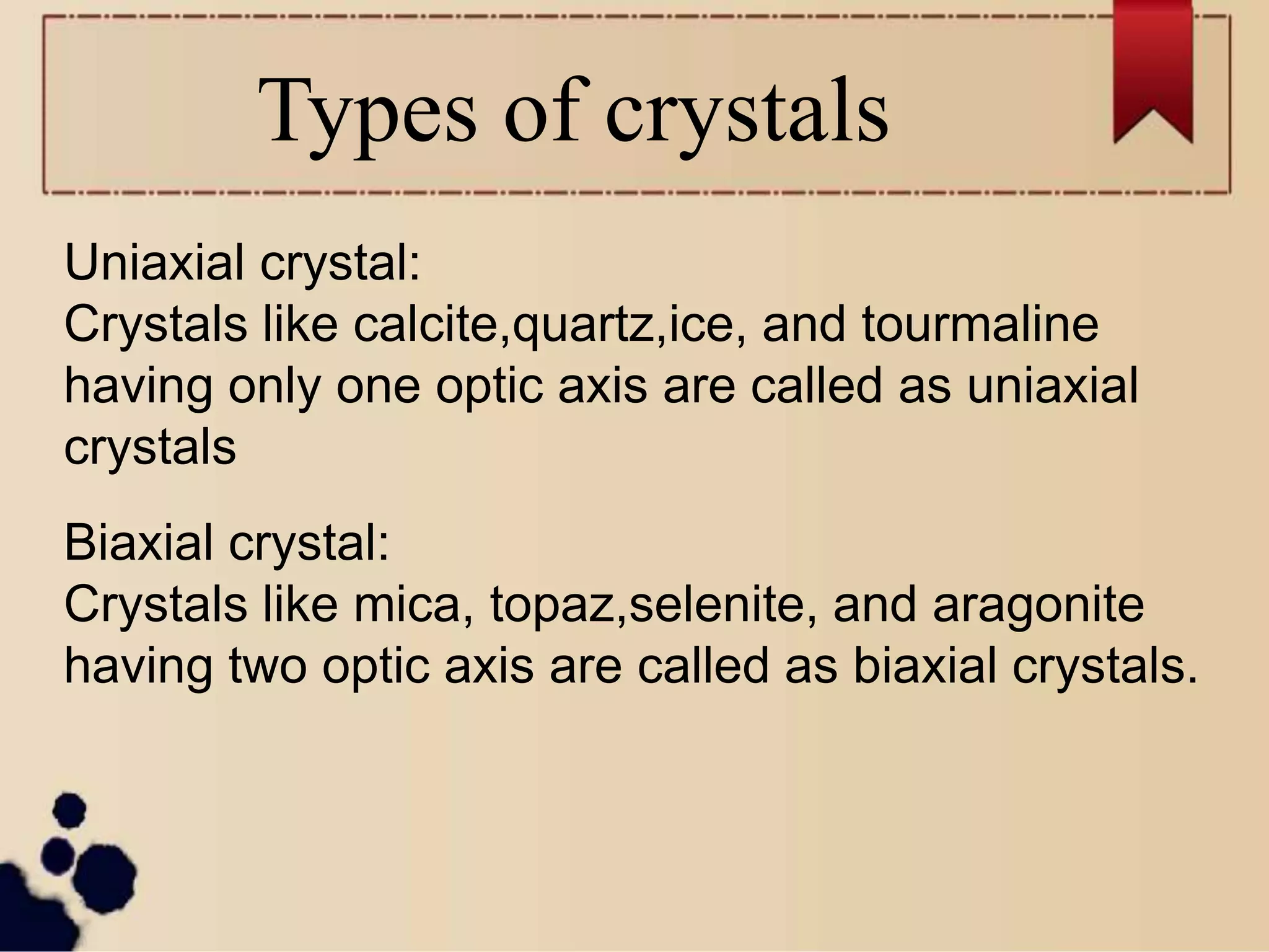 Types of crystals
Uniaxial crystal:
Crystals like calcite,quartz,ice, and tourmaline
having only one optic axis are called as uniaxial
crystals
Biaxial crystal:
Crystals like mica, topaz,selenite, and aragonite
having two optic axis are called as biaxial crystals.
 