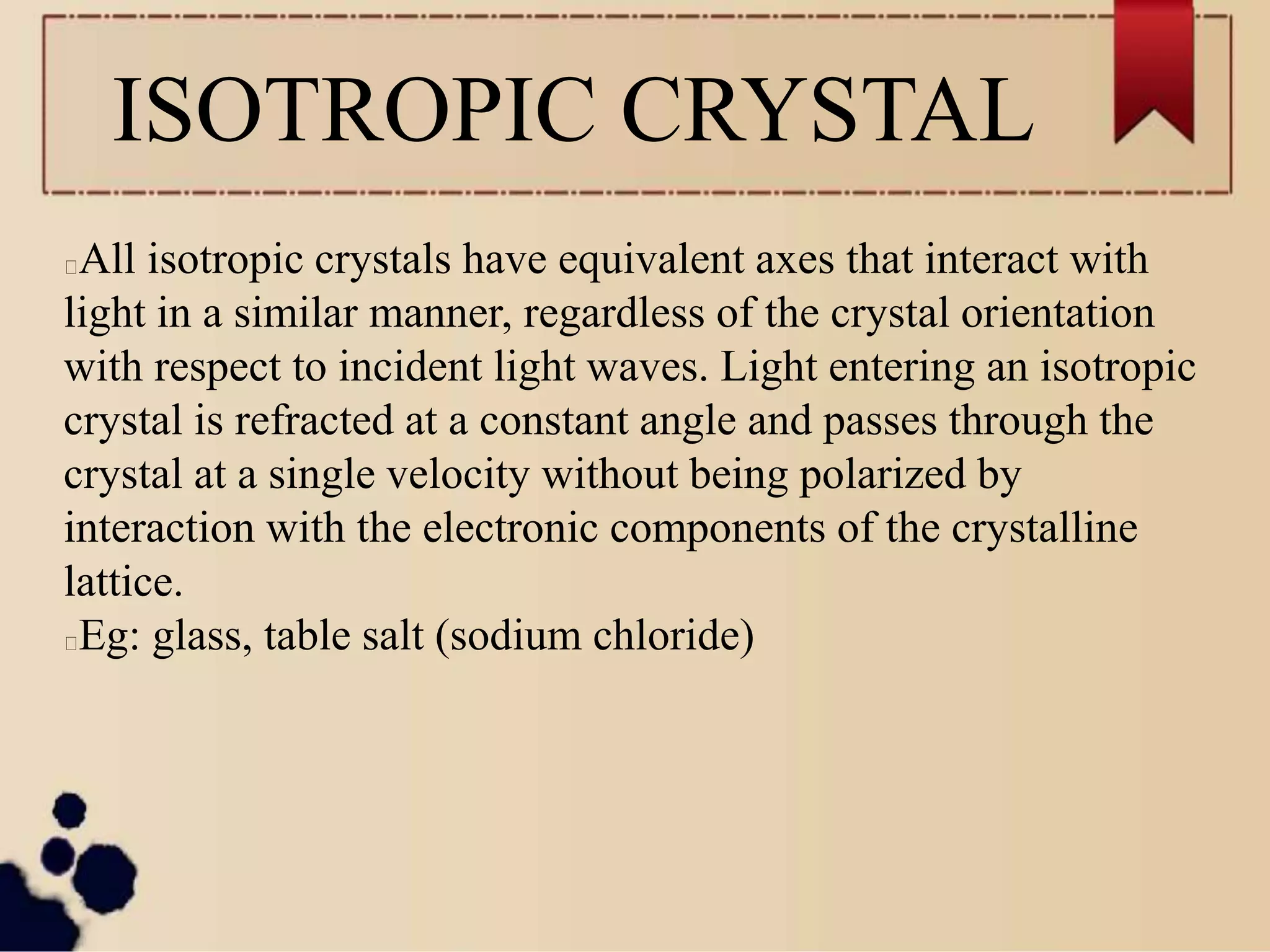 ISOTROPIC CRYSTAL
All isotropic crystals have equivalent axes that interact with
light in a similar manner, regardless of the crystal orientation
with respect to incident light waves. Light entering an isotropic
crystal is refracted at a constant angle and passes through the
crystal at a single velocity without being polarized by
interaction with the electronic components of the crystalline
lattice.
Eg: glass, table salt (sodium chloride)
 