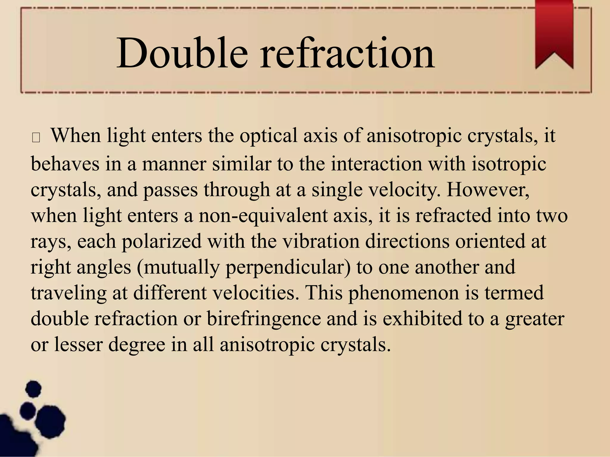 Double refraction
When light enters the optical axis of anisotropic crystals, it
behaves in a manner similar to the interaction with isotropic
crystals, and passes through at a single velocity. However,
when light enters a non-equivalent axis, it is refracted into two
rays, each polarized with the vibration directions oriented at
right angles (mutually perpendicular) to one another and
traveling at different velocities. This phenomenon is termed
double refraction or birefringence and is exhibited to a greater
or lesser degree in all anisotropic crystals.
 