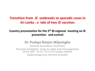 Transition from JE outbreaks to sporadic cases in
Sri Lanka : a tale of two JE vaccines
Country presentation for the 5th Bi-regional meeting on JE
prevention and control

Dr. Pushpa Ranjan Wijesinghe
National Surveillance Focal Point
Principal investigator- study on safety and immunogenicity
of the LJEV - SA 14 -14-2 in Sri Lankan children
Epidemiology Unit, Ministry of Health

 