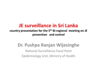 JE surveillance in Sri Lanka
country presentation for the 5th Bi-regional meeting on JE
prevention and control

Dr. Pushpa Ranjan Wijesinghe
National Surveillance Focal Point
Epidemiology Unit, Ministry of Health

 