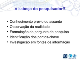 A ca beça do pesquisador!! Conhecimento prévio do assunto Observação da realidade Formulação da pergunta de pesquisa Identificação dos pontos-chave Investigação em fontes de informação 