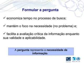 Formular a pergunta A  pergunta  representa a  necessidade de informação .   economiza tempo no processo de busca; mantém o foco na necessidade (no problema) e; facilita a avaliação crítica da informação enquanto sua validade e aplicabilidade.  
