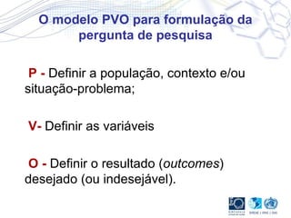 O modelo PVO para formulação da pergunta de pesquisa P -  Definir a população, contexto e/ou situação-problema;  V-   Definir as variáveis O -  Definir o resultado ( outcomes ) desejado (ou indesejável). 