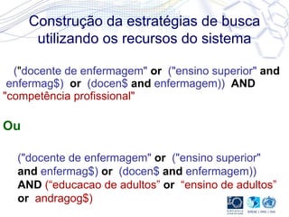 Construção da estratégias de busca utilizando os recursos do sistema ( " docente de enfermagem"  or   ("ensino superior"  and  enfermag$)  or  (docen$  and  enfermagem))    AND   "competência profissional"   Ou ("docente de enfermagem"   or   ("ensino superior"   and   enfermag$)  or  (docen$  and  enfermagem))   AND  (“educacao de adultos”  or   “ensino de adultos”  or   andragog$) 