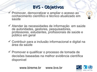 Promover, democratizar e ampliar o acesso ao conhecimento científico e técnico atualizado em saúde Atender às necessidades de informação  em saúde de autoridades, gestores, pesquisadores, professores, estudantes, profissionais de saúde e público em geral Contribuir para a inclusão informacional e digital na área da saúde  Promover e qualificar o processo de tomada de decisões baseadas na melhor evidência científica disponível www.bireme.br  www.bvs.br  BVS - Objetivos 