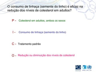 O consumo de linhaça (semente do linho) é eficaz na redução dos níveis de colesterol em adultos? P - I - C - O - Colesterol em adultos, ambos os sexos Consumo de linhaça (semento do linho) Tratamento padrão Redução ou diminuição dos níveis de colesterol  