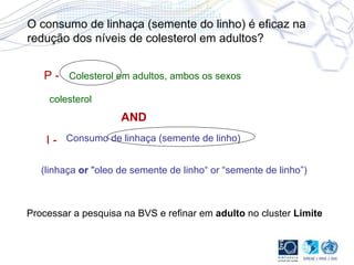 P - I - Colesterol em adultos, ambos os sexos Consumo de linhaça (semente de linho) colesterol (linhaça  or  "oleo de semente de linho“ or “semente de linho”) AND O consumo de linhaça (semente do linho) é eficaz na redução dos níveis de colesterol em adultos? Processar a pesquisa na BVS e refinar em  adulto  no cluster  Limite 