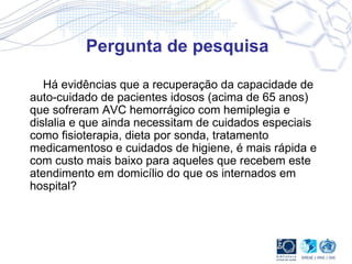 Pergunta de pesquisa Há evidências que a recuperação da capacidade de auto-cuidado de pacientes idosos (acima de 65 anos) que sofreram AVC hemorrágico com hemiplegia e dislalia e que ainda necessitam de cuidados especiais como fisioterapia, dieta por sonda, tratamento medicamentoso e cuidados de higiene, é mais rápida e com custo mais baixo para aqueles que recebem este atendimento em domicílio do que os internados em hospital?  