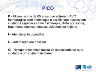 PICO P  - Idosos acima de 65 anos que sofreram AVC hemorrágico com hemiplegia e dislalia que necessitem cuidados especiais como fisioterapia, dieta por sonda, tratamento medicamentoso, cuidados de higiene I  - Atendimento domiciliar C  - Internação em hospital O  - Recuperação mais rápida da capacidade de auto-cuidado a um custo mais baixo  