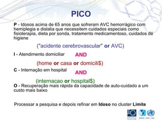PICO P  - Idosos acima de 65 anos que sofreram AVC hemorrágico com hemiplegia e dislalia que necessitem cuidados especiais como fisioterapia, dieta por sonda, tratamento medicamentoso, cuidados de higiene I  - Atendimento domiciliar C  - Internação em hospital O  - Recuperação mais rápida da capacidade de auto-cuidado a um custo mais baixo  ("acidente cerebrovascular"  or  AVC) (home  or  casa  or  domicili$) (internacao  or  hospital$) Processar a pesquisa e depois refinar em  Idoso  no cluster  Limite AND AND 