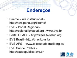 Endereços Bireme - site institucional - http://new.paho.org/bireme/ BVS - Portal Regional - http://regional.bvsalud.org , www.bvs.br Portal LILACS - http://lilacs.bvsalud.org/ BVS Brasil - http://brasil.bvs.br BVS APS  - www.telessaudebrasil.org.br/ BVS Saúde Pública - http://saudepublica.bvs.br 