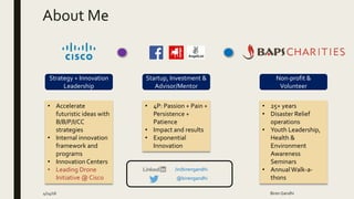 About Me
4/14/16 Biren Gandhi
Strategy + Innovation
Leadership
Startup, Investment &
Advisor/Mentor
Non-profit &
Volunteer
• Accelerate
futuristic ideas with
B/B/P/I/CC
strategies
• Internal innovation
framework and
programs
• Innovation Centers
• Leading Drone
Initiative @ Cisco
• 4P: Passion + Pain +
Persistence +
Patience
• Impact and results
• Exponential
Innovation
• 25+ years
• Disaster Relief
operations
• Youth Leadership,
Health &
Environment
Awareness
Seminars
• Annual Walk-a-
thons@birengandhi
/in/birengandhi
 