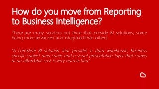 How do you move from Reporting
to Business Intelligence?
There are many vendors out there that provide BI solutions, some
being more advanced and integrated than others.
“A complete BI solution that provides a data warehouse, business
specific subject area cubes and a visual presentation layer that comes
at an affordable cost is very hard to find.”
 