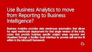 Use Business Analytics to move
from Reporting to Business
Intelligence?
Business Analytics provides data warehouse automation that allows
for rapid warehouse deployment for that single version of the truth,
cubes that provide business specific subject areas exposed and
visualised through a familiar Excel interface to provide self-service BI
within in the Microsoft framework.
 
