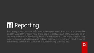 📊 Reporting
Reporting is seen as static information being retrieved from a source
system like an ERP. Most ERP systems have these static reports as part
of the package as an out-of-the-box (OOTB) offering. Most of these
reports cover areas like purchase orders, invoices, goods received,
debtors balances, inventory on hand, financial statements, vendor
and customer lists, resourcing, planning, etc.
 