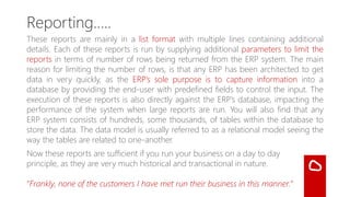 📊 These Reports are mainly in List Format…
These reports are mainly in a list format with multiple lines containing
additional details. Each of these reports is run by supplying additional
parameters to limit the reports in terms of number of rows being
returned from the ERP system.
The main reason for limiting the number of rows is that any ERP has
been architected to get data in very quickly. An ERP’s sole purpose is
to capture information into a database by providing the end-user
with predefined fields to control the input.
 