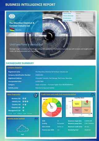 BUSINESS INTELLIGENCE REPORT
DASHBOARD SUMMARY
Client name XXXXX
Client reference Xxx
SI reference SI0002
Type of report Standard
The Mauritius Chemical &
Fertilizer Industry Ltd
Mauritius
Until you have a crystal ball
Strategic Insight compiles real-world data along with qualitative information to provide you with analysis and insights on the
credit risk level associated with companies.
Company Snapshot
Registered name The Mauritius Chemical & Fertilizer Industry Ltd
Company Identification Number C06001461
Registered Address Chaussée Tromelin, Fort George, Port Louis, Mauritius
Incorporation date 31/03/1965
Category Large corporate – Turnover higher than MUR200Million
Activity sector Manufacturing (non-textile)
Risks Diagnostics
Business risk
Industry risk
Country risk
Financial risk
Management risk
1: Very low 2: Low 3: Moderate 4: High 5: Very high
Credit Score and credit limit recommendation
SCRS 76 Maximum single limit EUR500,000
Grading Acceptable Maximum group limit EUR1.75Million
Date of SCRS 23-Oct-15 Maximum credit terms 90 days
Previous year SCRS n/a Monitoring level Moderate
SCRS: 76
Activity sector outlook
Fair
 