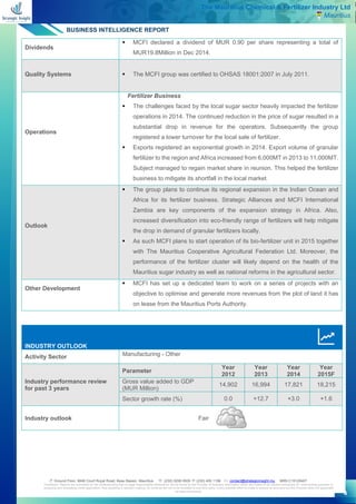 BUSINESS INTELLIGENCE REPORT
 Ground Floor, MAB Court Royal Road, Beau Bassin, Mauritius  (230) 5256 0935  (230) 455 1156  contact@strategicinsight.mu BRN C15129407
Disclaimer: Reports are submitted on the understanding that no legal responsibility whatsoever will be borne by the Provider of business information which are meant to be utilized exclusively for underwriting purposes or
analysing and evaluating credit application, thus assisting in decision making. Its contents are not to be revealed to any third party. Every possible effort is made to ensure its accuracy but the Provider does not guarantee
its total correctness.
4
The Mauritius Chemical & Fertilizer Industry Ltd
Mauritius
Dividends
▪ MCFI declared a dividend of MUR 0.90 per share representing a total of
MUR19.8Million in Dec 2014.
Quality Systems ▪ The MCFI group was certified to OHSAS 18001:2007 in July 2011.
Operations
Fertilizer Business
▪ The challenges faced by the local sugar sector heavily impacted the fertilizer
operations in 2014. The continued reduction in the price of sugar resulted in a
substantial drop in revenue for the operators. Subsequently the group
registered a lower turnover for the local sale of fertilizer.
▪ Exports registered an exponential growth in 2014. Export volume of granular
fertilizer to the region and Africa increased from 6,000MT in 2013 to 11,000MT.
Subject managed to regain market share in reunion. This helped the fertilizer
business to mitigate its shortfall in the local market.
Outlook
▪ The group plans to continue its regional expansion in the Indian Ocean and
Africa for its fertilizer business. Strategic Alliances and MCFI International
Zambia are key components of the expansion strategy in Africa. Also,
increased diversification into eco-friendly range of fertilizers will help mitigate
the drop in demand of granular fertilizers locally.
▪ As such MCFI plans to start operation of its bio-fertilizer unit in 2015 together
with The Mauritius Cooperative Agricultural Federation Ltd. Moreover, the
performance of the fertilizer cluster will likely depend on the health of the
Mauritius sugar industry as well as national reforms in the agricultural sector.
Other Development
▪ MCFI has set up a dedicated team to work on a series of projects with an
objective to optimise and generate more revenues from the plot of land it has
on lease from the Mauritius Ports Authority.
INDUSTRY OUTLOOK
Activity Sector Manufacturing - Other
Industry performance review
for past 3 years
Parameter
Year
2012
Year
2013
Year
2014
Year
2015F
Gross value added to GDP
(MUR Million)
14,902 16,994 17,821 18,215
Sector growth rate (%) 0.0 +12.7 +3.0 +1.6
Industry outlook Fair
 