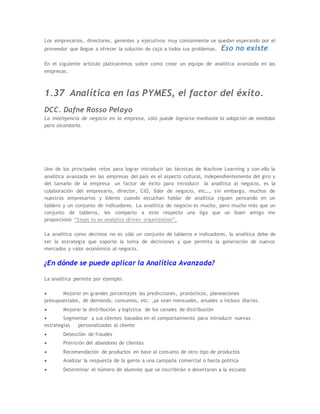 Los empresarios, directores, gerentes y ejecutivos muy comúnmente se quedan esperando por el
proveedor que llegue a ofrecer la solución de caja a todos sus problemas. Eso no existe.
En el siguiente artículo platicaremos sobre como crear un equipo de analítica avanzada en las
empresas.
1.37 Analítica en las PYMES, el factor del éxito.
DCC. Dafne Rosso Pelayo
La inteligencia de negocio en la empresa, sólo puede lograrse mediante la adopción de medidas
para alcanzarla.
Uno de los principales retos para lograr introducir las técnicas de Machine Learning y con ello la
analítica avanzada en las empresas del país es el aspecto cultural, independientemente del giro y
del tamaño de la empresa un factor de éxito para introducir la analítica al negocio, es la
colaboración del empresario, director, CIO, líder de negocio, etc…, sin embargo, muchos de
nuestros empresarios y líderes cuando escuchan hablar de analítica siguen pensando en un
tablero y un conjunto de indicadores. La analítica de negocio es mucho, pero mucho más que un
conjunto de tableros, les comparto a este respecto una liga que un buen amigo me
proporcionó “Steps to an analytics-driven organization”.
La analítica como decimos no es sólo un conjunto de tableros e indicadores, la analítica debe de
ser la estrategia que soporte la toma de decisiones y que permita la generación de nuevos
mercados y valor económico al negocio.
¿En dónde se puede aplicar la Analítica Avanzada?
La analítica permite por ejemplo:
 Mejorar en grandes porcentajes las predicciones, pronósticos, planeaciones
presupuestales, de demanda, consumos, etc. ,ya sean mensuales, anuales o incluso diarias.
 Mejorar la distribución y logística de los canales de distribución
 Segmentar a sus clientes basados en el comportamiento para introducir nuevas
estrategias personalizadas al cliente
 Detección de fraudes
 Previsión del abandono de clientes
 Recomendación de productos en base al consumo de otro tipo de productos
 Analizar la respuesta de la gente a una campaña comercial o hasta política
 Determinar el número de alumnos que se inscribirán o desertaran a la escuela
 