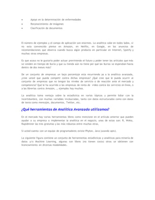  Apoyo en la determinación de enfermedades
 Reconocimiento de imágenes
 Clasificación de documentos
El número de ejemplos y el campo de aplicación son enormes. La analítica cabe en todos lados, si
no esta convencido piense en Amazon, en Netflix, en Google, en los anuncios de
recomendaciones que observa cuando busca algún producto en particular en Internet, Spotify y
muchas otras empresas.
Es que acaso no le gustaría poder actuar previniendo el futuro y poder tener los artículos que más
se venden en tiempo de lluvia y que su tienda aún no tiene por qué las lluvias se esperaban hasta
dentro de dos meses más?
De un conjunto de empresas un bajo porcentaje esta recurriendo ya a la analítica avanzada,
¿cree usted que pueda competir contra dichas empresas? ¿Qué cree que le pueda ocurrir al
conjunto de empresas que no tengan los niveles de servicio o de reacción ante el mercado y
competencia? Qué le ha ocurrido a las empresas de renta de video contra los servicios en línea, o
a las librerías contra Amazon, … ejemplos hay muchos.
La analítica toma ventaja sobre la estadística en varios tópicos y permite lidiar con la
incertidumbre, con muchas variables involucradas, tanto con datos estructurados como con datos
de texto como mensajes, documentos, Twitter, etc.
¿Qué herramientas de Analítica Avanzada utilizamos?
En el mercado hay varias herramientas libres como mencione en el artículo anterior que pueden
ayudar a su empresa a implementar la analítica en el negocio, unas de estas son: R, Weka,
Rapidminer las tres gratuitas y las más robustas entre muchas otras.
Si usted cuenta con un equipo de programadores existe Phyton, Java (usando apis).
La siguiente figura contiene un conjunto de herramientas estadísticas y analíticas para minería de
datos y/o Machine Learning, algunas son libres (no tienen costo) otras se obtienen con
licenciamiento en diversas modalidades.
 